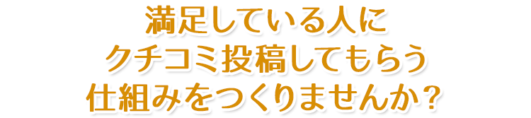 満足している人にクチコミ投稿してもらう仕組みをつくりませんか？