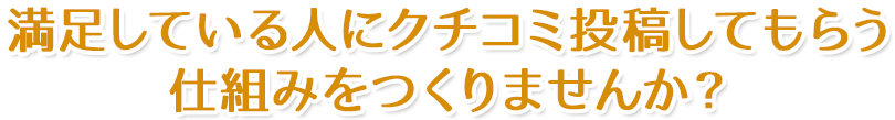 満足している人にクチコミ投稿してもらう仕組みをつくりませんか？